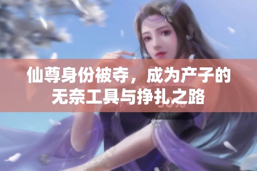 仙尊身份被夺，成为产子的无奈工具与挣扎之路