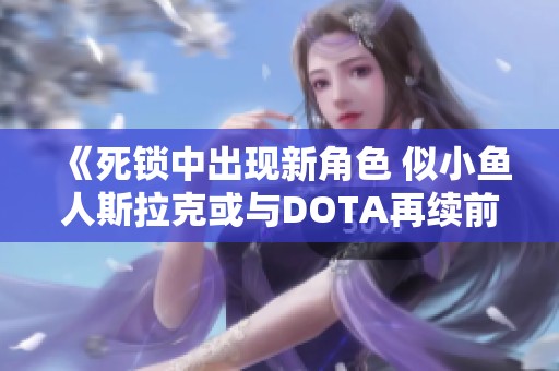 《死锁中出现新角色 似小鱼人斯拉克或与DOTA再续前缘》