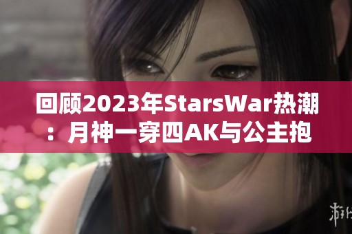 回顾2023年StarsWar热潮：月神一穿四AK与公主抱瞬间回顾