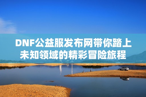 DNF公益服发布网带你踏上未知领域的精彩冒险旅程