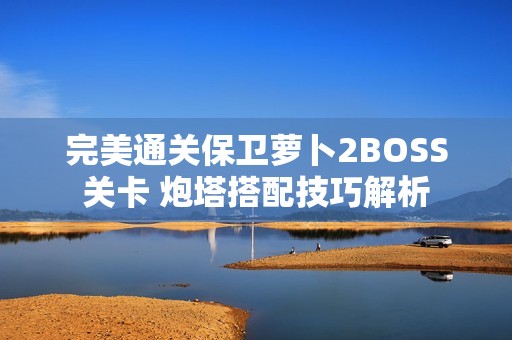 完美通关保卫萝卜2BOSS关卡 炮塔搭配技巧解析