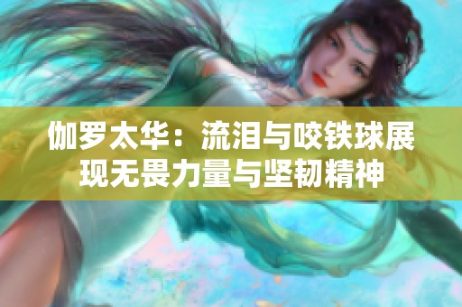 伽罗太华：流泪与咬铁球展现无畏力量与坚韧精神