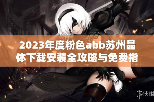 2023年度粉色abb苏州晶体下载安装全攻略与免费指南