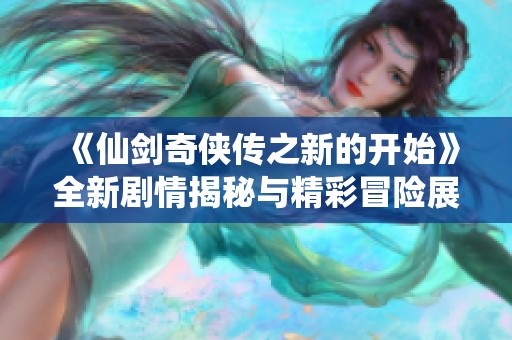 《仙剑奇侠传之新的开始》全新剧情揭秘与精彩冒险展现