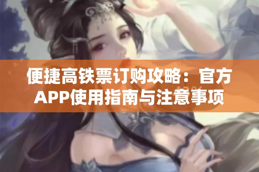 便捷高铁票订购攻略：官方APP使用指南与注意事项