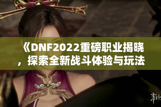 《DNF2022重磅职业揭晓，探索全新战斗体验与玩法》