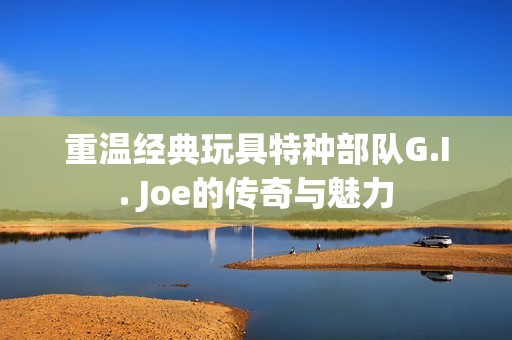 重温经典玩具特种部队G.I. Joe的传奇与魅力