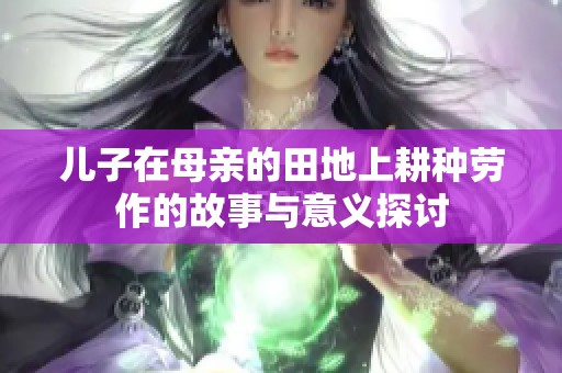 儿子在母亲的田地上耕种劳作的故事与意义探讨