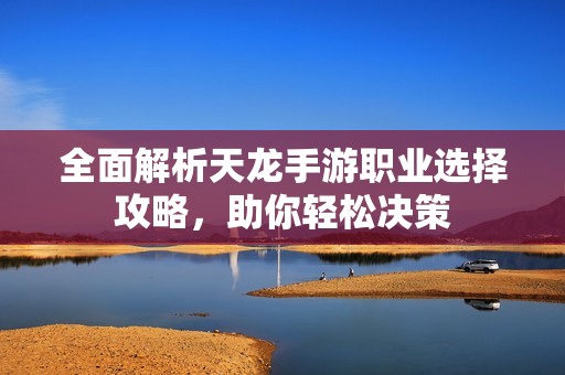 全面解析天龙手游职业选择攻略，助你轻松决策