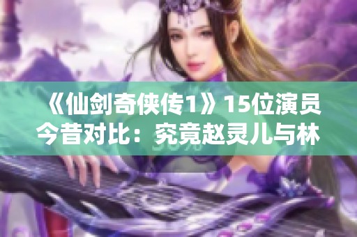 《仙剑奇侠传1》15位演员今昔对比：究竟赵灵儿与林月如谁更胜一筹