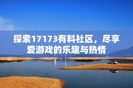 探索17173有料社区，尽享爱游戏的乐趣与热情