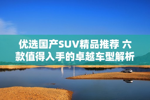 优选国产SUV精品推荐 六款值得入手的卓越车型解析