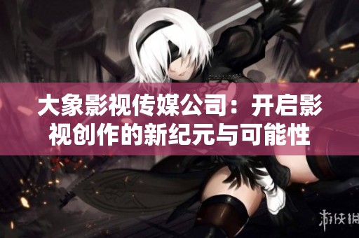 大象影视传媒公司：开启影视创作的新纪元与可能性