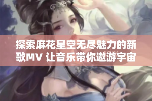 探索麻花星空无尽魅力的新歌MV 让音乐带你遨游宇宙