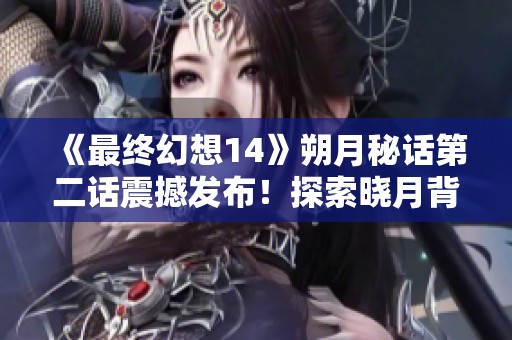 《最终幻想14》朔月秘话第二话震撼发布！探索晓月背后的秘密与故事！