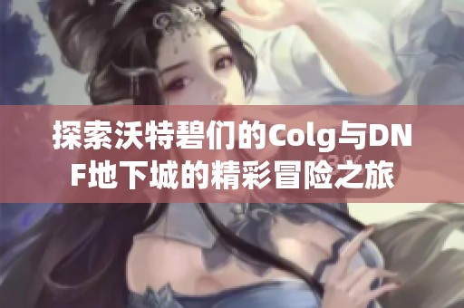 探索沃特碧们的Colg与DNF地下城的精彩冒险之旅