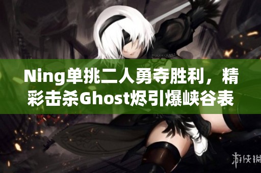 Ning单挑二人勇夺胜利，精彩击杀Ghost烬引爆峡谷表演赛