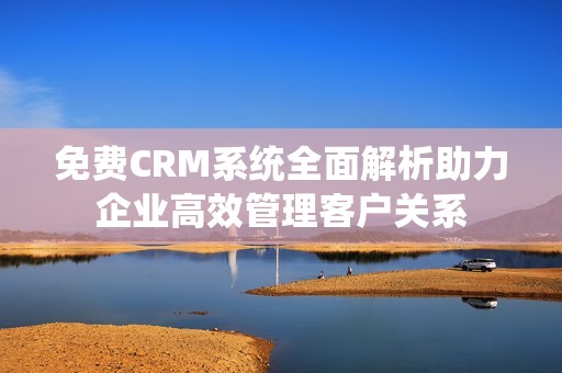 免费CRM系统全面解析助力企业高效管理客户关系