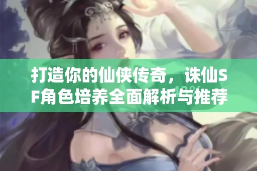 打造你的仙侠传奇，诛仙SF角色培养全面解析与推荐！