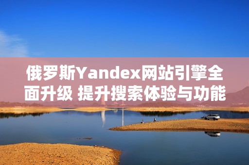 俄罗斯Yandex网站引擎全面升级 提升搜索体验与功能