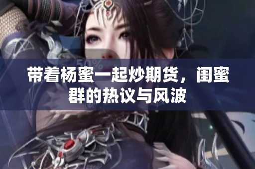 带着杨蜜一起炒期货，闺蜜群的热议与风波