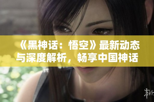 《黑神话：悟空》最新动态与深度解析，畅享中国神话魅力
