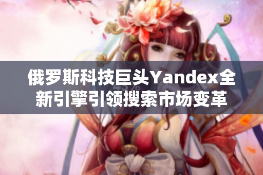 俄罗斯科技巨头Yandex全新引擎引领搜索市场变革