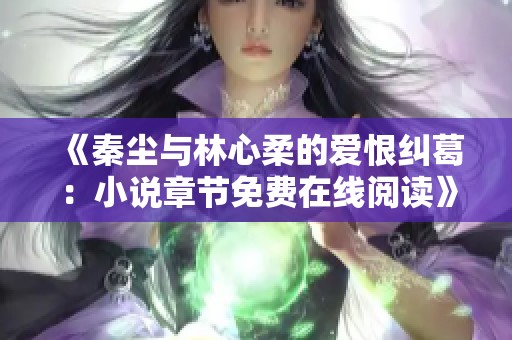 《秦尘与林心柔的爱恨纠葛：小说章节免费在线阅读》