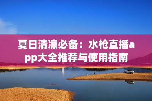 夏日清凉必备：水枪直播app大全推荐与使用指南