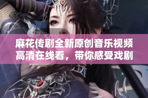 麻花传剧全新原创音乐视频高清在线看，带你感受戏剧魅力