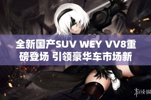 全新国产SUV WEY VV8重磅登场 引领豪华车市场新风潮