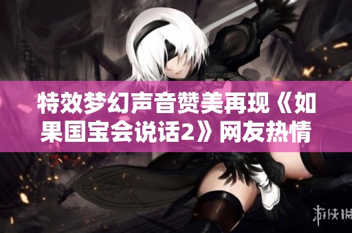 特效梦幻声音赞美再现《如果国宝会说话2》网友热情不减