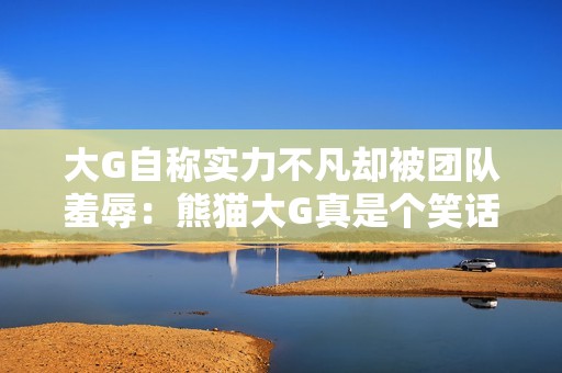 大G自称实力不凡却被团队羞辱：熊猫大G真是个笑话！