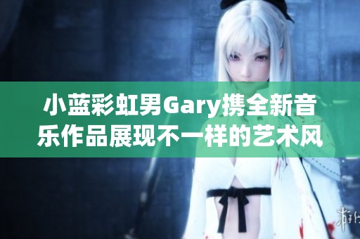 小蓝彩虹男Gary携全新音乐作品展现不一样的艺术风采