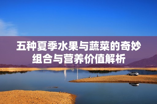 五种夏季水果与蔬菜的奇妙组合与营养价值解析