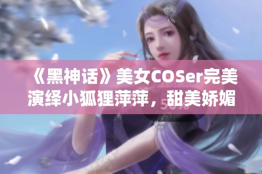 《黑神话》美女COSer完美演绎小狐狸萍萍，甜美娇媚魅力四射