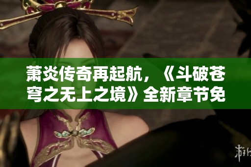 萧炎传奇再起航，《斗破苍穹之无上之境》全新章节免费奉上