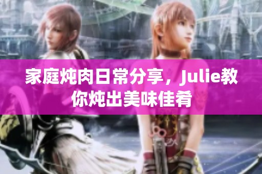 家庭炖肉日常分享，Julie教你炖出美味佳肴