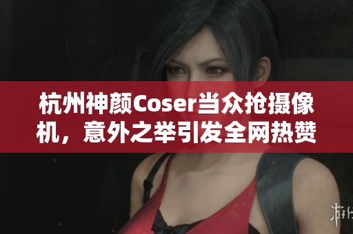 杭州神颜Coser当众抢摄像机，意外之举引发全网热赞