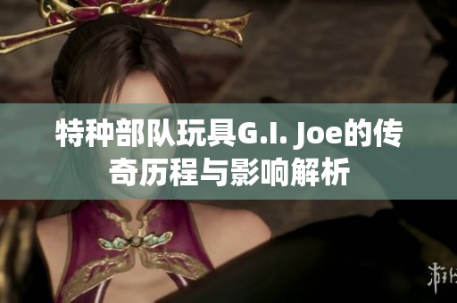 特种部队玩具G.I. Joe的传奇历程与影响解析