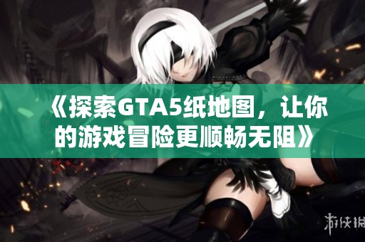 《探索GTA5纸地图，让你的游戏冒险更顺畅无阻》