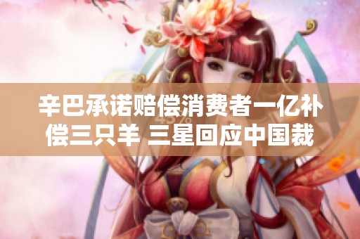 辛巴承诺赔偿消费者一亿补偿三只羊 三星回应中国裁员传闻