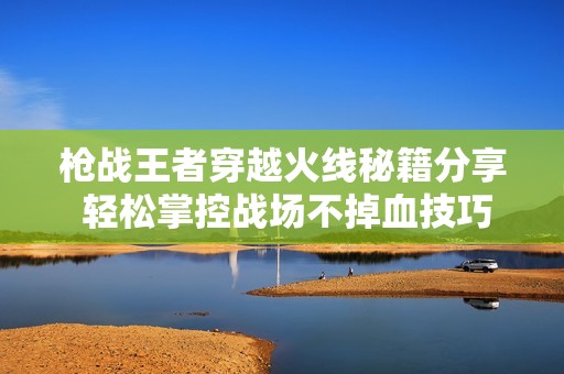 枪战王者穿越火线秘籍分享 轻松掌控战场不掉血技巧