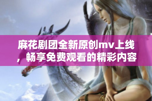 麻花剧团全新原创mv上线，畅享免费观看的精彩内容