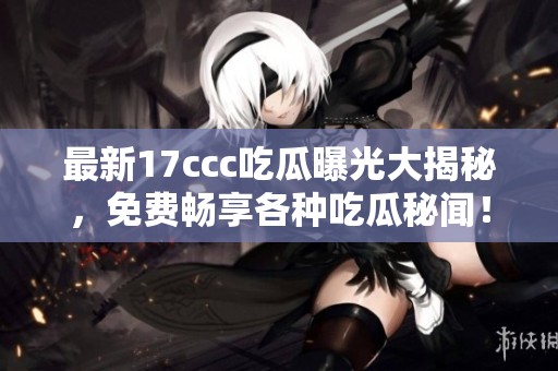 最新17ccc吃瓜曝光大揭秘，免费畅享各种吃瓜秘闻！