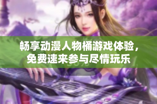 畅享动漫人物桶游戏体验，免费速来参与尽情玩乐