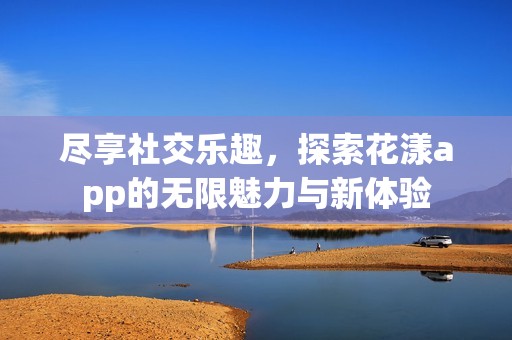 尽享社交乐趣，探索花漾app的无限魅力与新体验