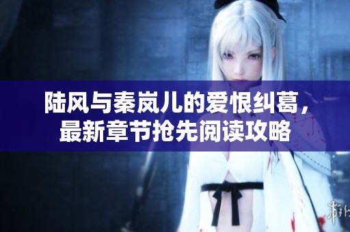 陆风与秦岚儿的爱恨纠葛，最新章节抢先阅读攻略
