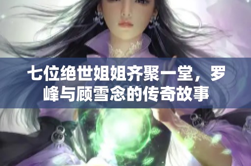 七位绝世姐姐齐聚一堂，罗峰与顾雪念的传奇故事