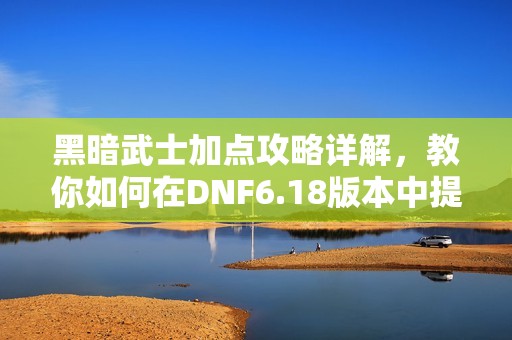 黑暗武士加点攻略详解，教你如何在DNF6.18版本中提升战斗力